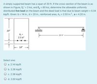 A simply supported beam has a span of 20 ft. If the cross-section of the beam is as
shown in Figure, fc' = 3 ksi, and fy = 60 ksi, determine the allowable uniformly
distributed live load on the beam and the dead load is that due to beam weight = 0.34
%3D
kip/ft. Given: b = 14 in., d = 20 in., reinforced area, As = 2.50 in.?., a = 4.20 in.
20"
A, =
2.5 in?
20 o
14"
Select one:
O a. 2.14 kip/ft
O b. 2.26 kip/ft
O c. 2.38 kip/ft
O d. 2.00 kip/ft
