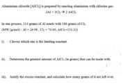 Aluminium chloride [AIC1;] is prepared by reacting aluminium with chlorine gas:
2A1 + 3Cl, → 2 AICI;
In one process, 114 grams of Al reacts with 186 grams of Cl2.
(MW (g/mol) : Al = 26.98 , Cl, = 70.90, AICI3=133.33)
i). Choose which one is the limiting reactant.
ii). Determine the greatest amount of AIC13 (in grams) that can be made with.
iii). Justify the excess reactant, and calculate how many grams of it are left over.
