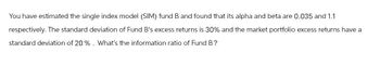 You have estimated the single index model (SIM) fund B and found that its alpha and beta are 0.035 and 1.1
respectively. The standard deviation of Fund B's excess returns is 30% and the market portfolio excess returns have a
standard deviation of 20%. What's the information ratio of Fund B?