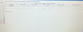 K
Light bulb lifetime. Find the mean and median for the data in the following table.
Interval
Frequency
799.5-899.5
2
Life (Hours) of 50 Randomly Selected Light Bulbs
899.5-999.5
999.5-1,099.5
8
20
The mean is
1,099.5-1,199.5
1,199.5-1,299.5
10
10
