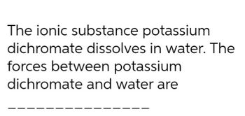 The ionic substance potassium
dichromate dissolves in water. The
forces between potassium
dichromate and water are