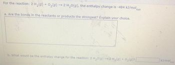 For the reaction: 2 H₂(g) + O₂(g) → 2 H₂O(g), the enthalpy change is -484 kJ/molrxn
a. Are the bonds in the reactants or products the strongest? Explain your choice.
b. What would be the enthalpy change for the reaction: 2 H₂O(g) → 2 H₂(g) + O₂(g) [
ki/malin