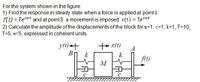 For the system shown in the figure:
1) Find the response in steady state when a force is applied at point A
f(t) = Feiwt and at point B a movement is imposed y(t) = Yeiwt
2) Calculate the amplitude of the displacements of the block for m=1, c=1, k=1, F=10,
Y=5, w=5, expressed in coherent units.
y(1)<+
BỊ
++x(1)
A
k
k
f(t)
M
