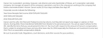 Carson Sun is president, secretary, treasurer, sole director and sole shareholder of Streez, an S corporation real estate
company. He manages all aspects of the company's operations, and he is the only person working at the company that
holds a real estate broker's license. Carson works 12-hour days and takes few days off.
Corporate records indicate the following:
Year Gross Receipts Net Income 2014 $376,453 $122,605
2015 $405,244 $161,660
2016 $518,189 $231,454
Carson and his wife, Kim filed joint Federal income tax returns, but they did not report any wages or salaries on their
returns. During 2016, Moon transferred $240,000 from Streetz to his personal account. You are an expert witness for the
IRS. Identify the items that you would present to the U.S. Tax Court with respect to the amount of Carson's compensation
that is subject to employment taxes and any other taxes due for 2016 (especially the Medicare net investment income tax).
Hint: This is a reasonable compensation dispute.
Be sure to provide Code, Regulations, court decisions, and other sources for your positions