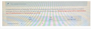 Your answer is incorrect.
Compute the inventory at September 30 on each of the following bases. Assume that perpetual inventory records are kept in
units only (1) First-in, first-out (FIFO), (2) Last-in, first-out (LIFO) (3) Average-cost. (Round average cost per unit to 2 decimal places,
eg.2.76 and final answers to 0 decimal places, eg. 6,548)
Ending inventory
(1)
FIFO
(2)
LIFO
(3)
Average-cost