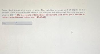 Sugar Skull Corporation uses no debt. The weighted average cost of capital is 6.2
percent. If the current market value of the equity is $16 million and there are no taxes,
what is EBIT? (Do not round intermediate calculations and enter your answer in
dollars, not millions of dollars, e.g. 1,234,567.)
EBIT
21