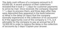 The daily cash inflows of a company amount to $
65,000.00. A recent analysis of their collections
revealed that it took 21/2 days for customer payments
to arrive by mail. Once received, the company required
1'/2 days to process them, and three days after they
were deposited they appeared in the bank balances.
a) What is the delay (in days) that the company
normally experiences in the collection of its accounts?
b) If the opportunity cost of the company is 11%, is it
advisable for the company to pay an annual fee of $
16,500.00 in order to reduce the delay in the collection
of accounts by 3 days? Explain your answer.
