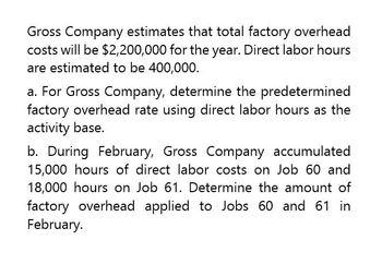 Gross Company estimates that total factory overhead
costs will be $2,200,000 for the year. Direct labor hours
are estimated to be 400,000.
a. For Gross Company, determine the predetermined
factory overhead rate using direct labor hours as the
activity base.
b. During February, Gross Company accumulated
15,000 hours of direct labor costs on Job 60 and
18,000 hours on Job 61. Determine the amount of
factory overhead applied to Jobs 60 and 61 in
February.