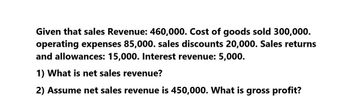 Given that sales Revenue: 460,000. Cost of goods sold 300,000.
operating expenses 85,000. sales discounts 20,000. Sales returns
and allowances: 15,000. Interest revenue: 5,000.
1) What is net sales revenue?
2) Assume net sales revenue is 450,000. What is gross profit?