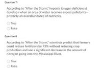 Question 7
According to "After the Storm," hypoxia (oxygen deficiency)
develops when an area of water receives excess pollutants--
primarily an overabundance of nutrients.
True
False
Question 8
According to "After the Storm," scientists predict that farmers
could reduce fertilizers by 73% without reducing crop
production and see a significant decrease in the amount of
nitrogen going into the Mississippi River.
True
O False
