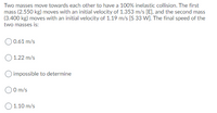 Two masses move towards each other to have a 100% inelastic collision. The first
mass (2.550 kg) moves with an initial velocity of 1.353 m/s [E], and the second mass
(3.400 kg) moves with an initial velocity of 1.19 m/s [S 33 W]. The final speed of the
two masses is:
O0.61 m/s
1.22 m/s
O impossible to determine
0 m/s
O 1.10 m/s
