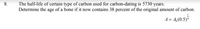 8.
The half-life of certain type of carbon used for carbon-dating is 5730 years.
Determine the age of a bone if it now contains 38 percent of the original amount of carbon.
A = 4,(0.5)*
