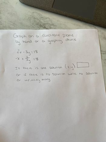 Graph on a cordinate plane
by hand or
a graphing
device
2x-3y=18
-x + ²y
-X
(x,y)
If there is one solution
Or if there is no solution curite no
Or infinitely many
=8
Solution