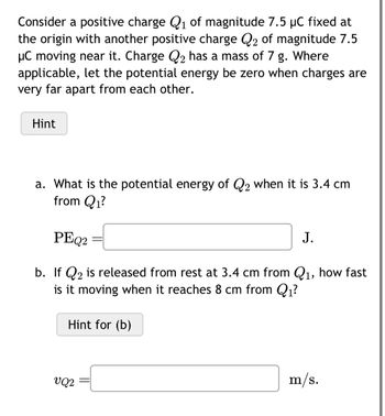 Consider a positive charge Q₁ of magnitude 7.5 µC fixed at
the origin with another positive charge Q₂ of magnitude 7.5
μC moving near it. Charge Q₂ has a mass of 7 g. Where
applicable, let the potential energy be zero when charges are
very far apart from each other.
Hint
a. What is the potential energy of Q2 when it is 3.4 cm
from Q₁?
PEQ2
=
b. If Q2 is released from rest at 3.4 cm from Q₁, how fast
is it moving when reaches 8 cm from Q₁?
Hint for (b)
VQ2
J.
m/s.