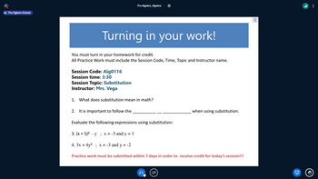 The Ogburn School
Pre-Algebra_Algebra
Turning in your work!
You must turn in your homework for credit.
All Practice Work must include the Session Code, Time, Topic and Instructor name.
Session Code: Alg0116
Session time: 3:30
Session Topic: Substitution
Instructor: Mrs. Vega
1. What does substitution mean in math?
2. It is important to follow the
Evaluate the following expressions using substitution:
3. (x + 5)² -y; x = -3 and y = 1
4. 3x + 4y²; x = -3 and y = -2
Practice work must be submitted within 7 days in order to receive credit for today's session!!!
when using substitution.
⠀
: