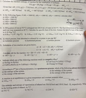 1) Calculate the standard enthalpy of reaction for the combustion of methane: lo
CO₂(g) + 2H₂O(g) →CH₂(g) +20₂(g), AH =?or 80-10
Given that: AH, (CH₂(g))= -75 KJ/mol, AH', (CO₂(g))= -394 KJ/mol, and AH, (H₂O(g))= -284 KJ/mol
a) AH = -887 KJ/mol b) AH = +887 KJ/mol c) AH = -443.5 KJ/mol d) AH = 443.5 KJ/mol
rz
FAN
2) In the following figure, if AH₁ = 1000 KJ, AH3 = +1000 KJ, AH4 =-1000 KJ, calculate AH₂?
a) AH-1000 KJ zorlu
b) AH 1000 KJ
c) AH₂= -3000 KJ
d) AH₂=3000 KJ
3) A 300-g piece of iron at 70 °C is dropped into 266.4 mL of water at 24.0 °C. The final temperature of the water
and iron was measured as 40 °C. Calculate the specific heat of the iron. Assume the specific heat of the water
is 4.18 J/(g.°C)?
a) S.Hiron = 2.97 J/(g.°C) b) S.Hiron = 2.55 J/(g.°C)
c) S.Hiron 2.23 J/(g.°C) d) S.Hiron = 1.98 J/g °C)
is zero (q=0)?
c) Isobaric process
4) In which process, heat absorbed or released by a system
a) Adiabatic process
b) Isothermal process
5) Enthalpies of two reaction are given below;
A+B →C+2D, AH,= - KJ/mol
C+E →A+F, AH₂=+x KJ/mol
Calculate AH for the reaction: 3A +2B+F→→3C+4D+E
b) AH=2x + y
a) AH=2% - Y
c) AH=X+Y
O Indicate which one of the following reactions result in a negative ASsys?
a) H₂O(g) H₂O(s)
c) CuSO4.(H₂O)s (s)
CuSO4(s) + 5H₂O(g) (
According to 2nd law of thermodynamics, in a spontaneous
a) the entropy of the system
c) the energy of the universe
D
A- ΔΗ,
AH, BAH, CAH₂
b) CaCO3(s)
d) CO₂(aq) + CO₂(g)
d) Isochoric process
CaO(s) + CO₂(g)
A reaction is at equilibrium at a given temperature and constant pressure when
a) AGsys > 0
b) AGsys <0
c) AGsys=0
d) AH = -x - 2y
process, which of the following always increases
b) the enthalpy of the system
d) the entropy of the universe
d) AHsys >0
The enthalpy and entropy of vaporization of ethanol are 38.6 kJ/mol and 109.8 J/mol K, respectively. Wha
is the boiling point of ethanol, in °C? No 1 batz
a) 352 °CRETO.0
b) 78.5 °C 1 c) 2.84 °C
d) 624 °C