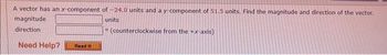 A vector has an x-component of -24.0 units and a y-component of 51.5 units. Find the magnitude and direction of the vector.
magnitude
units
direction
Need Help? Read It
(counterclockwise from the +x-axis)