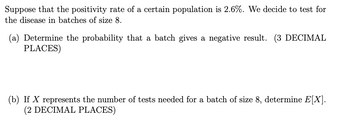 Suppose that the positivity rate of a certain population is 2.6%. We decide to test for
the disease in batches of size 8.
(a) Determine the probability that a batch gives a negative result. (3 DECIMAL
PLACES)
(b) If X represents the number of tests needed for a batch of size 8, determine E[X].
(2 DECIMAL PLACES)