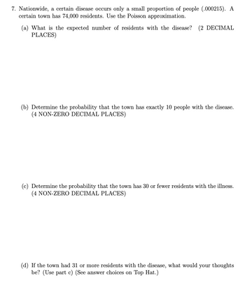 7. Nationwide, a certain disease occurs only a small proportion of people (.000215). A
certain town has 74,000 residents. Use the Poisson approximation.
What is the expected number of residents with the disease? (2 DECIMAL
PLACES)
(b) Determine the probability that the town has exactly 10 people with the disease.
(4 NON-ZERO DECIMAL PLACES)
(c) Determine the probability that the town has 30 or fewer residents with the illness.
(4 NON-ZERO DECIMAL PLACES)
(d) If the town had 31 or more residents with the disease, what would your thoughts
be? (Use part c) (See answer choices on Top Hat.)