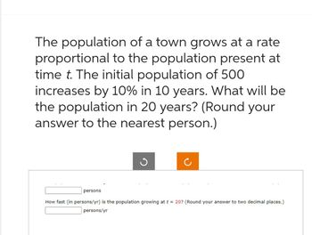 The population of a town grows at a rate
proportional to the population present at
time t. The initial population of 500
increases by 10% in 10 years. What will be
the population in 20 years? (Round your
answer to the nearest person.)
persons
How fast (in persons/yr) is the population growing at t = 20? (Round your answer to two decimal places.)
persons/yr