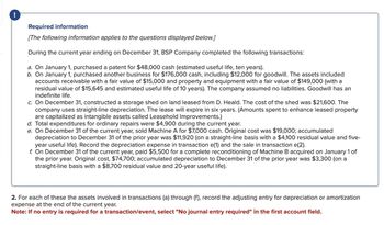 !
Required information
[The following information applies to the questions displayed below.]
During the current year ending on December 31, BSP Company completed the following transactions:
a. On January 1, purchased a patent for $48,000 cash (estimated useful life, ten years).
b. On January 1, purchased another business for $176,000 cash, including $12,000 for goodwill. The assets included
accounts receivable with a fair value of $15,000 and property and equipment with a fair value of $149,000 (with a
residual value of $15,645 and estimated useful life of 10 years). The company assumed no liabilities. Goodwill has an
indefinite life.
c. On December 31, constructed a storage shed on land leased from D. Heald. The cost of the shed was $21,600. The
company uses straight-line depreciation. The lease will expire in six years. (Amounts spent to enhance leased property
are capitalized as intangible assets called Leasehold Improvements.)
d. Total expenditures for ordinary repairs were $4,900 during the current year.
e. On December 31 of the current year, sold Machine A for $7,000 cash. Original cost was $19,000; accumulated
depreciation to December 31 of the prior year was $11,920 (on a straight-line basis with a $4,100 residual value and five-
year useful life). Record the depreciation expense in transaction e(1) and the sale in transaction e(2).
f. On December 31 of the current year, paid $5,500 for a complete reconditioning of Machine B acquired on January 1 of
the prior year. Original cost, $74,700; accumulated depreciation to December 31 of the prior year was $3,300 (on a
straight-line basis with a $8,700 residual value and 20-year useful life).
2. For each of these the assets involved in transactions (a) through (f), record the adjusting entry for depreciation or amortization
expense at the end of the current year.
Note: If no entry is required for a transaction/event, select "No journal entry required" in the first account field.