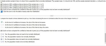 **Transcription for Educational Website**

---

A simple random sample of size \( n \) is drawn from a population that is normally distributed. The sample mean, \(\bar{x}\), is found to be 108, and the sample standard deviation, \( s \), is found to be 10.

(a) Construct a 96% confidence interval about \( \mu \) if the sample size, \( n \), is 13.  
(b) Construct a 96% confidence interval about \( \mu \) if the sample size, \( n \), is 29.  
(c) Construct a 99% confidence interval about \( \mu \) if the sample size, \( n \), is 13.  
(d) Could we have computed the confidence intervals in parts (a)-(c) if the population had not been normally distributed?

\[ \text{Click the icon to view the table of areas under the t-distribution.} \]

---

**Comparison and Analysis:**

Compare the results to those obtained in part (a). How does increasing the level of confidence affect the size of the margin of error, \( E \)?

- **A.** ✅ As the level of confidence increases, the size of the interval increases.
- **B.** As the level of confidence increases, the size of the interval decreases.
- **C.** As the level of confidence increases, the size of the interval stays the same.

(d) Could we have computed the confidence intervals in parts (a)-(c) if the population had not been normally distributed?

- **A.** Yes, the population does not need to be normally distributed.
- **B.** Yes, the population needs to be normally distributed.
- **C.** ✅ No, the population does not need to be normally distributed.
- **D.** No, the population needs to be normally distributed.

---