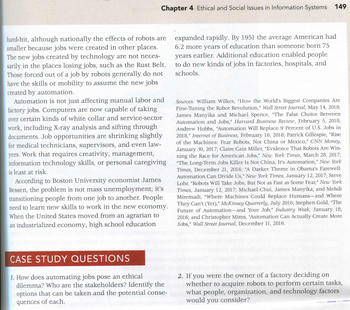 Chapter 4 Ethical and Social Issues in Information Systems 149
hard-hit, although nationally the effects of robots are
smaller because jobs were created in other places.
The new jobs created by technology are not neces-
sarily in the places losing jobs, such as the Rust Belt.
Those forced out of a job by robots generally do not
have the skills or mobility to assume the new jobs
created by automation.
Automation is not just affecting manual labor and
factory jobs. Computers are now capable of taking
over certain kinds of white collar and service-sector
work, including X-ray analysis and sifting through
documents. Job opportunities are shrinking slightly
for medical technicians, supervisors, and even law-
yers. Work that requires creativity, management,
information technology skills, or personal caregiving
is least at risk.
According to Boston University economist James
Bessen, the problem is not mass unemployment; it's
transitioning people from one job to another. People
need to learn new skills to work in the new economy.
When the United States moved from an agrarian to
an industrialized economy, high school education
expanded rapidly. By 1951 the average American had
6.2 more years of education than someone born 75
years earlier. Additional education enabled people
to do new kinds of jobs in factories, hospitals, and
schools.
Sources: William Wilkes, "How the World's Biggest Companies Are
Fine-Tuning the Robot Revolution," Wall Street Journal, May 14, 2018;
James Manyika and Michael Spence, "The False Choice Between
Automation and Jobs," Harvard Business Review, February 5, 2018;
Andrew Hobbs, "Automation Will Replace 9 Percent of U.S. Jobs in
2018," Internet of Business, February 16, 2018; Patrick Gillespie, "Rise
of the Machines: Fear Robots, Not China or Mexico," CNN Money,
January 30, 2017; Claire Cain Miller, "Evidence That Robots Are Win-
ning the Race for American Jobs," New York Times, March 28, 2017;
"The Long-Term Jobs Killer Is Not China, It's Automation," New York
Times, December 21, 2016; "A Darker Theme in Obama's Farewell:
Automation Can Divide Us," New York Times, January 12, 2017; Steve
Lohr, "Robots Will Take Jobs, But Not as Fast as Some Fear," New York
Times, January 12, 2017; Michael Chui, James Manyika, and Mehdi
Miremadi, "Where Machines Could Replace Humans-and Where
They Can't (Yet)," McKinsey Quarterly, July 2016; Stephen Gold, "The
Future of Automation-and Your Job," Industry Week, January 18,
2016; and Christopher Mims, "Automation Can Actually Create More
Jobs," Wall Street Journal, December 11, 2016.
CASE STUDY QUESTIONS
1. How does automating jobs pose an ethical
2. If you were the owner of a factory deciding on
dilemma? Who are the stakeholders? Identify the whether to acquire robots to perform certain tasks,
options that can be taken and the potential conse-what people, organization, and technology factors
quences of each.
you
consider?
would