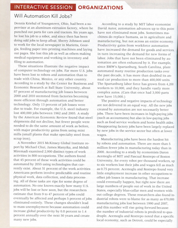INTERACTIVE SESSION ORGANIZATIONS
Will Automation Kill Jobs?
Dennis Kriebal of Youngstown, Ohio, had been a su-
pervisor at an aluminum extrusion factory, where he
punched out parts for cars and tractors. Six years ago,
he lost his job to a robot, and since then has been
doing odd jobs to keep afloat. Sherry Johnson used
to work for the local newspaper in Marietta, Geor-
gia, feeding paper into printing machines and laying
out pages. She lost this job as well as others making
medical equipment and working in inventory and
filing to automation.
These situations illustrate the negative impact
of computer technology on jobs. Far more U.S. jobs
have been lost to robots and automation than to
trade with China, Mexico, or any other country.
According to a study by the Center for Business and
Economic Research at Ball State University, about
87 percent of manufacturing job losses between
2000 and 2010 stemmed from factories becoming
more efficient through automation and better
technology. Only 13 percent of job losses were
due to trade. For example, the U.S. steel industry
lost 400,000 jobs between 1962 and 2005. A study
by the American Economic Review found that steel
shipments did not decline, but fewer people were
needed to do the same amount of work as before,
with major productivity gains from using mini
mills (small plants that make specialty steel from
scrap iron).
A November 2015 McKinsey Global Institute re-
port by Michael Chui, James Manyika, and Mehdi
Miremadi examined 2,000 distinct types of work
activities in 800 occupations. The authors found
that 45 percent of these work activities could be
automated by 2055 using technologies that cur-
rently exist. About 51 percent of the work activities
Americans perform involve predictable and routine
physical work, data collection, and data process-
ing. All of these tasks are ripe for some degree of
automation. No one knows exactly how many U.S.
jobs will be lost or how soon, but the researchers
estimate that from 9 to 47 percent of jobs could
eventually be affected and perhaps 5 percent of jobs
eliminated entirely. These changes shouldn't lead
to mass unemployment because automation could
increase global productivity by 0.8 percent to 1.4
percent annually over the next 50 years and create
many new jobs.
plems
According to a study by MIT labor economist
David Autor, automation advances up to this point
have not eliminated most jobs. Sometimes ma-
chines do replace humans, as in agriculture and
manufacturing, but not across an entire economy.
Productivity gains from workforce automation
have increased the demand for goods and services,
in turn increasing the demand for new forms of
labor. Jobs that have not been eliminated by au-
tomation are often enhanced by it. For example,
since BMW's Spartanburg, South Carolina, plant
automated many routine production tasks over
the past decade, it has more than doubled its an-
nual car production to more than 400,000 units.
The Spartanburg labor force has grown from 4,200
workers to 10,000, and they handle vastly more
complex autos. (Cars that once had 3,000 parts
now have 15,000.)
The positive and negative impacts of technology
are not delivered in an equal way. All the new jobs
created by automation are not necessarily better
jobs. There have been increases in high-paying jobs
(such as accountants) but also in low-paying jobs
such as food service workers and home health aides.
Disappearing factory jobs have been largely replaced
by new jobs in the service sector but often at lower
wages.
Manufacturing jobs have been the hardest hit
by robots and automation. There are more than 5
million fewer jobs in manufacturing today than in
2000. According to a study by economists Daron
Acemoglu of MIT and Pascual Restrepo of Boston
University, for every robot per thousand workers, up
to six workers lost their jobs and wages fell as much
as 0.75 percent. Acemoglu and Restrepo found very
little employment increase in other occupations to
offset job losses in manufacturing. That increase
could eventually happen, but right now there are
large numbers of people out of work in the United
States, especially blue-collar men and women with-
out college degrees. These researchers also found in-
dustrial robots were to blame for as many as 670,000
manufacturing jobs lost between 1990 and 2007,
and this number will rise going forward because
the number of industrial robots is predicted to qua-
druple. Acemoglu and Restrepo noted that a specific
local economy, such as Detroit, could be especially