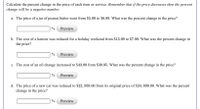 Calculate the percent change in the price of each item or service. Remember that if the price decreases then the
change will be a negative number.
percent
a. The price of a jar of peanut butter went from $5.99 to $6.89. What was the percent change in the price?
%
Preview
b. The cost of a haircut was reduced for a holiday weekend from $13.99 to $7.99. What was the percent change in
the price?
%
Preview
c. The cost of an oil change increased to $43.99 from $39.95. What was the percent change in the price?
%
Preview
d. The price of a new car was reduced to $22, 959.00 from its original price of $24, 899.00. What was the percent
change in the price?
Preview
