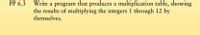 Write a program that produces a multiplication table, showing
the results of multiplying the integers 1 through 12 by
themselves.
PP 6.3
