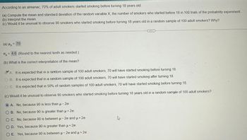 According to an almanac, 70% of adult smokers started smoking before turning 18 years old.
(a) Compute the mean and standard deviation of the random variable X, the number of smokers who started before 18 in 100 trials of the probability experiment.
(b) Interpret the mean.
(c) Would it be unusual to observe 90 smokers who started smoking before turning 18 years old in a random sample of 100 adult smokers? Why?
(a) Hx = 70
Ox
= 4.6 (Round to the nearest tenth as needed.)
(b) What is the correct interpretation of the mean?
A. It is expected that in a random sample of 100 adult smokers, 70 will have started smoking before turning 18.
OB. It is expected that in a random sample of 100 adult smokers, 70 will have started smoking after turning 18.
OC. It is expected that in 50% of random samples of 100 adult smokers, 70 will have started smoking before turning 18
(c) Would it be unusual to observe 90 smokers who started smoking before turning 18 years old in a random sample of 100 adult smokers?
A. No, because 90 is less than μ- 2o.
O B. No, because 90 is greater than µ + 2o.
OC. No, because 90 is between µ – 2º and µ + 2º.
O D. Yes, because 90 is greater than µ + 2º.
OE. Yes, because 90 is between μ-20 and μ+20.
ہے