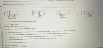 The accompanying data represent the ideal number of children for a random sample of 900 adults. Complete parts (a) through (d) below.
Click the icon to view the data about ideal numbers of children.
Probability
OOO 000
65432T
0.1-
0 1 2 3 4 5 6
Number of Children
Probability
0.6-
0.5-
D5432TO
0.1-
0 1 2 3 4 5 6
Number of Children
(c) Compute and interpret the mean of the random variable X
The mean is 2.4 children.
(Round to one decimal place as needed.)
Which of the following interpretations of the mean is correct?
N
A
Probability
0.6-
000000
BENTé
0 1 2 3 456
Number of Children
A. If any number of adults were surveyed, one would expect the mean ideal number of children to be the mean of the random variable.
B. If many adults were surveyed, one would expect the mean ideal number of children to be the mean of the random variable.
C. The observed ideal number of children will be equal to the mean ideal number of children for most adults.
OD. The observed ideal number of children will be less than the mean ideal number of children for most adults.
(d) Compute the standard deviation of the random variable X.
children.
The standard deviation is
(Round to one decimal place as needed.)
K
Probability
oooooo
6-
43370554
01 2 3 4 5 6
Number of Children
Q