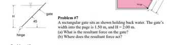 hinge
Hingel
45
gate
Problem #7
A rectangular gate sits as shown holding back water. The gate's
width into the page is 1.50 m, and H = 2.00 m.
(a) What is the resultant force on the gate?
(b) Where does the resultant force act?