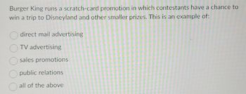 Burger King runs a scratch-card promotion in which contestants have a chance to
win a trip to Disneyland and other smaller prizes. This is an example of:
direct mail advertising
TV advertising
sales promotions
public relations
all of the above