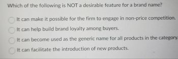 Which of the following is NOT a desirable feature for a brand name?
It can make it possible for the firm to engage in non-price competition.
It can help build brand loyalty among buyers.
It can become used as the generic name for all products in the category_
It can facilitate the introduction of new products.