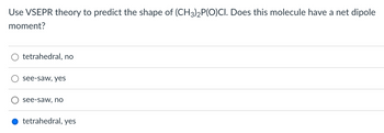 **Question:**

Use VSEPR theory to predict the shape of (CH₃)₂P(O)Cl. Does this molecule have a net dipole moment?

**Options:**

- ○ tetrahedral, no
- ○ see-saw, yes
- ○ see-saw, no
- ● tetrahedral, yes

**Explanation:**

The selected answer is "tetrahedral, yes." 

The Valence Shell Electron Pair Repulsion (VSEPR) theory helps predict the 3D shape of molecules by considering electron pair repulsions. Here, dimethylphosphoryl chloride ((CH₃)₂P(O)Cl) is analyzed for its shape and dipole moment. The molecular shape is predicted to be tetrahedral due to the arrangement of substituents around the phosphorus atom. The presence of polar bonds and an asymmetric shape leads to a net dipole moment.