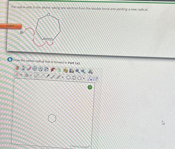 The radical adds to the alkene, taking one electron from the double bond and yielding a new radical.
0.
Visited
Br
b Draw the carbon radical that is formed in Part (a).
198
Q
-
***
/// 000 lt
[]+
o
ChemDoodle
A