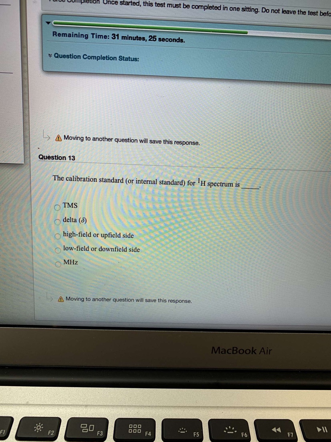 Unce started, this test must be completed in one sitting. Do not leave the test befa
Remaining Time: 31 minutes, 25 seconds.
Question Completion Status:
A Moving to another question will save this response.
Question 13
The calibration standard (or internal standard) for H spectrum is
TMS
delta (6)
high-field or upfield side
low-field or downfield side
MHz
AMoving to another question will save this response.
MacBook Air
O00
O00
F4
F7
F6
F5
F3
F2
F1
