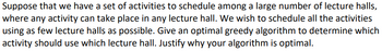 Suppose that we have a set of activities to schedule among a large number of lecture halls,
where any activity can take place in any lecture hall. We wish to schedule all the activities
using as few lecture halls as possible. Give an optimal greedy algorithm to determine which
activity should use which lecture hall. Justify why your algorithm is optimal.