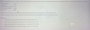 Jensen Corporation produces a part for use in the production of one of its products. The per-unit costs associated with the annual production of 1,000 units of this part are as follows:
Direct materials
Direct labor
Variable factory overhead
Fixed factory overhead
Total costs
$5.25
$12.00
$2.75
$6.00
$26.00
$2,500 of the fixed factory overhead costs associated with the production of this product are common fixed costs.
Wells Company has offered to sell 1,000 units of the same part to Jensen Corporation for $21 per unit. Jensen should:
Select one:
O
a. Buy the part, because this would save the company $5.00 per unit.
O
b. Make the part, because this would save the company $1.00 per unit.
O
c. Make the part, because this would save the company $2,500 annually.
O
d. Buy the part, because this would save the company $2,500 annually.