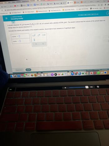 ome File Edit View History Bookmarks Profiles
Chai
=
G numb G aceto
Cell t b Answb Answ My DA AL x CA stur CA sol
C www-awu.aleks.com/alekscgi/x/isl.exe/1o_u-IgNslkr7j8P3jH-IvTqeviKFP6W0cqJcWJdIACROQwyw24GWHInMX9hNGVYTIJ JZmF5TTEgJckvK3y58Hg
Solubility and... 18.3 Gibbs Free E... 18.5 Gibbs Free E... Reading Schedule 19.6 Reduction Po... SOLUTION: The le... Math 115 W-S Fall...
(51)
OSTATES OF MATTER
Calculating molality
Micro To do Neuro
& list of
□
esc
molarity =
molality = 0
Explanation
1
Q
A
2
A student dissolves 10. g of styrene (CH₂) in 225. mL of a solvent with a density of 0.96 g/mL. The student notices that the volume of the solvent does not
change when the styrene dissolves in it.
Calculate the molarity and molality of the student's solution. Round both of your answers to 2 significant digits.
Z
Check
W
Tab
S
8
#
3
X
Window
E
0° 0x0
17
D
$
4
C
5
R
F
%
5
V
tv
A
6
T | Y
G
B
&
7
H
CE
U
N
8
—
J
M
Ⓒ2022 McGraw Hill LLC. All Rights Reserved. Terms of Use | Privacy Center | Accessibility
97 A
9
▬▬
O
KL
<
1
0
H
Get started.: Hyp
P
0 ☆
command
0/5
Aa
G 96/1
alt
..
option
2020
La
(
80
1