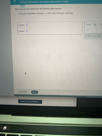 III
Writing the half-reactions of a complex redox reaction in acidic...
Write balanced half-reactions for the following redox reaction:
6
Cl₂(9)+C₂H₂OH()+3H₂O() 12 Cl(aq)+2 CO₂(g)+12H* (aq)
reduction:
oxidation:
Explanation
Check
COMPLETE & CONTINUE →
MacBook Pro
ローロ
9₁
X
00
S
2022 McGraw Hill LLC. All R