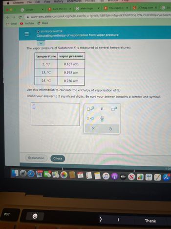 Chrome
M Gmail
esc
File Edit
G Google
=
X
YouTube Maps
View History
0
Galeks login- X
www-awu.aleks.com/alekscgi/x/lsl.exe/10_u-IgNslkr7j8P3jH-lvTqeviKFP6W0cqJcWJdIACROQwyw24GW
C Rank the ele X
temperature
5. °C
O STATES OF MATTER
Calculating enthalpy of vaporization from vapor pressure
15. °C
The vapor pressure of Substance X is measured at several temperatures:
25. °C
Profiles
Bookmarks
Explanation
16,500
vapor pressure
0.167 atm
Check
0.195 atm
0.226 atm
Use this information to calculate the enthalpy of vaporization of X.
Round your answer to 2 significant digits. Be sure your answer contains a correct unit symbol.
X
Tab window
SEP
6
x10
X
C The vapor pr. X
μ
0.0 2
>
Heip
8.
5
C | Chegg.com x
e tv
I
C
G 39
Thank
©20
A