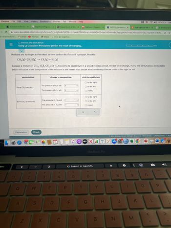 Chrome File Edit View History Bookmarks
esc
Evolution of the Ger X
3.1 Solution Form.... M Gmail YouTube Maps G hess law organic c.....
=
Significant Figures X Bb Department of Che X M Mathway | Algebra X A ALEKS-Lara Althay X
Gp and reactants
www-awu.aleks.com/alekscgi/x/isl.exe/10_u-IgNsikr7j8P3jH-IvTqeviKFP6W0cqJcWJdIACROQwyw24GWHInbC7sevgWyhvv-rexJvhKzol7un38271gTBcKRc47m... ☆
O KINETICS AND EQUILIBRIUM
Using Le Chatelier's Principle to predict the result of changing...
Methane and hydrogen sulfide react to form carbon disulfide and hydrogen, like this:
CH₂(g) + 2H₂S(g) → CS₂(g) + 4H₂(g)
perturbation
Some CH₂ is added.
Some CS₂ is removed.
Suppose a mixture of CH4, H₂S, CS, and H₂ has come to equilibrium in a closed reaction vessel. Predict what change, if any, the perturbations in the table
below will cause in the composition of the mixture in the vessel. Also decide whether the equilibrium shifts to the right or left.
Explanation
A
L
7
Q
17,893
Z
Bookmarks Profiles Tab Window Help
2
Check
→
W
S
The pressure of H₂S will
The pressure of CS₂ will
The pressure of CH₂ will
The pressure of H₂S will
X
change in composition
#
3
C
E
D
8
$
4
C
?
?
?
?
R
G
F
v
%
5
الله
v
shift in equilibrium
V
X
O to the right
O to the left
O (none)
T
O to the right
O to the left
O (none)
tv
Search or type URL
SH
G
3
MacBook Pro
6
Y
B
&
7
H
U
*
Ⓒ2022 McGraw Hill LLC. All Rights Reserved. Terms of Use | Privacy Center | Acces
@
1
N
CE
C Hydrogen sulfide ar X
8
J
ODD00 0/5
1
(
9
K
M
CD 62% [4] Sat
O
)
0
L
P