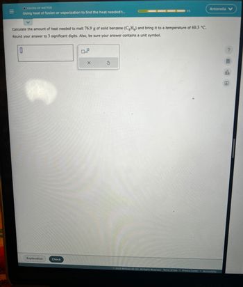 N
STATES OF MATTER
Using heat of fusion or vaporization to find the heat needed t...
Calculate the amount of heat needed to melt 76.9 g of solid benzene (CH) and bring it to a temperature of 60.3 °C.
Round your answer to 3 significant digits. Also, be sure your answer contains a unit symbol.
0
Explanation
Check
X
15
3
Antonella V
Ⓒ2022 McGraw Hill LLC. All Rights Reserved. Terms of Use | Privacy Center | Accessibility
?
db