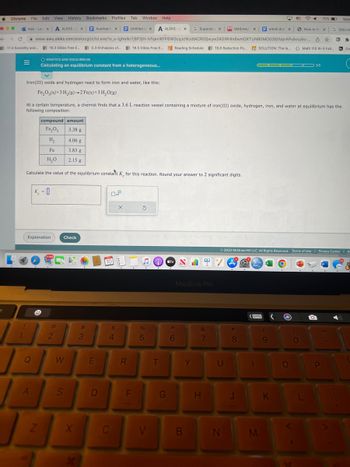 # Calculating an Equilibrium Constant from a Heterogeneous Reaction

**Reaction Overview:**
Iron(III) oxide and hydrogen react to form iron and water, as shown in the equation:

\[ \text{Fe}_2\text{O}_3(s) + 3\text{H}_2(g) \rightarrow 2\text{Fe}(s) + 3\text{H}_2\text{O}(g) \]

**Experimental Setup:**
At a certain temperature, a chemist uses a 3.6 L reaction vessel to study the equilibrium composition. The vessel initially contains a mixture of iron(III) oxide, hydrogen, iron, and water with the following amounts:

| **Compound** | **Amount (g)** |
|--------------|----------------|
| Fe\(_2\)O\(_3\) | 3.38         |
| H\(_2\)        | 4.06         |
| Fe             | 3.38         |
| H\(_2\)O       | 21.5         |

**Task:**
Calculate the value of the equilibrium constant \( K_c \) for this reaction. Round your answer to 2 significant digits.

**Input Box:**
\[ \large{K_c = \_\_} \]

Options:
- **Explanation**: Provides detailed guidance for solving the problem.
- **Check**: Verifies the entered answer.

**Visual Description:**
The webpage displays an interface with the title "ALEKS - Calculating an Equilibrium Constant from a Heterogeneous Reaction." The reaction equation and table are centered, followed by input options at the bottom for additional explanation or answer checking.