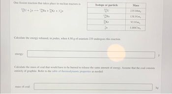 One fission reaction that takes place in nuclear reactors is
139
2U+n+Ba+Kr +3/n
energy:
Isotope or particle
92
mass of coal:
139
Kr
Calculate the energy released, in joules, when 4.50 g of uranium-235 undergoes this reaction.
n
Mass
235.04m
138.91m
93.93ma
1.0087m
Calculate the mass of coal that would have to be burned to release the same amount of energy. Assume that the coal consists
entirely of graphite. Refer to the table of thermodynamic properties as needed.
kg