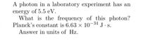 A photon in a laboratory experiment has an
energy of 5.5 eV.
What is the frequency of this photon?
-34
Planck's constant is 6.63 x 10°
J.S.
Answer in units of Hz.
