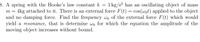 8. A spring with the Hooke's law constant k =
1 kg/s? has an oscillating object of mass
4kg attached to it. There is an external force F(t) = cos(wot) applied to the object
and no damping force. Find the frequency wo of the external force F(t) which would
yield a resonance, that is determine wo for which the equation the amplitude of the
moving object increases without bound.
m
