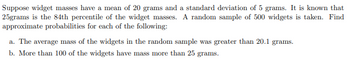 Suppose widget masses have a mean of 20 grams and a standard deviation of 5 grams. It is known that
25grams is the 84th percentile of the widget masses. A random sample of 500 widgets is taken. Find
approximate probabilities for each of the following:
a. The average mass of the widgets in the random sample was greater than 20.1 grams.
b. More than 100 of the widgets have mass more than 25 grams.